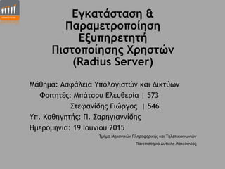 Εγκατάσταση &
Παραµετροποίηση
Εξυπηρετητή 
Πιστοποίησης Χρηστών  
(Radius Server)
Μάθηµα: Ασφάλεια Υπολογιστών και Δικτύων
Φοιτητές: Μπάτσου Ελευθερία | 573
Στεφανίδης Γιώργος | 546
Υπ. Καθηγητής: Π. Σαρηγιαννίδης
Ηµεροµηνία: 19 Ιουνίου 2015
Τµήµα Μηχανικών Πληροφορικής και Τηλεπικοινωνιών
Πανεπιστήµιο Δυτικής Μακεδονίας
 