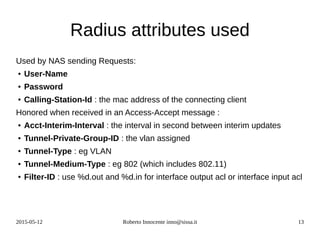 2015-05-12 Roberto Innocente inno@sissa.it 13
Radius attributes used
Used by NAS sending Requests:
● User-Name
● Password
● Calling-Station-Id : the mac address of the connecting client
Honored when received in an Access-Accept message :
● Acct-Interim-Interval : the interval in second between interim updates
● Tunnel-Private-Group-ID : the vlan assigned
● Tunnel-Type : eg VLAN
● Tunnel-Medium-Type : eg 802 (which includes 802.11)
● Filter-ID : use %d.out and %d.in for interface output acl or interface input acl
 