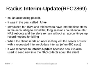 2015-05-12 Roberto Innocente inno@sissa.it 16
Radius Interim-Update(RFC2869)
● Its an accounting packet.
● It was in the past called Alive
● Introduced for ISPs and telecoms to have intermediate steps
in the accounting to avoid that long sessions could encounter
NAS reboots and therefore remain without an accounting-stop
record needed for billing
● When the client sends an Access-Request the server answer
with a requested Interim-Update interval (often 600 secs)
● It was renamed to Interim-Update because now it is also
used to send new info the NAS collects about the client
 