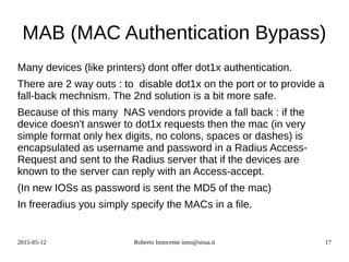 2015-05-12 Roberto Innocente inno@sissa.it 17
MAB (MAC Authentication Bypass)
Many devices (like printers) dont offer dot1x authentication.
There are 2 way outs : to disable dot1x on the port or to provide a
fall-back mechnism. The 2nd solution is a bit more safe.
Because of this many NAS vendors provide a fall back : if the
device doesn't answer to dot1x requests then the mac (in very
simple format only hex digits, no colons, spaces or dashes) is
encapsulated as username and password in a Radius Access-
Request and sent to the Radius server that if the devices are
known to the server can reply with an Access-accept.
(In new IOSs as password is sent the MD5 of the mac)
In freeradius you simply specify the MACs in a file.
 