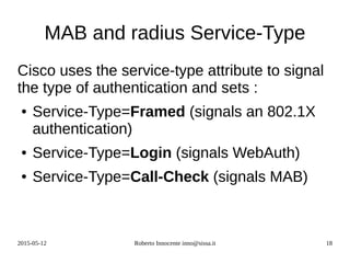 2015-05-12 Roberto Innocente inno@sissa.it 18
MAB and radius Service-Type
Cisco uses the service-type attribute to signal
the type of authentication and sets :
● Service-Type=Framed (signals an 802.1X
authentication)
● Service-Type=Login (signals WebAuth)
● Service-Type=Call-Check (signals MAB)
 