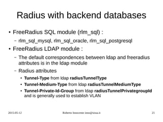 2015-05-12 Roberto Innocente inno@sissa.it 21
Radius with backend databases
● FreeRadius SQL module (rlm_sql) :
– rlm_sql_mysql, rlm_sql_oracle, rlm_sql_postgresql
● FreeRadius LDAP module :
– The default correspondences between ldap and freeradius
attributes is in the ldap module
– Radius attributes
● Tunnel-Type from ldap radiusTunnelType
● Tunnel-Medium-Type from ldap radiusTunnelMediumType
● Tunnel-Private-Id-Group from ldap radiusTunnelPrivategroupId
and is generally used to establish VLAN
 