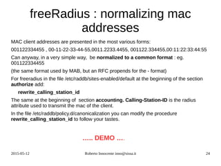 2015-05-12 Roberto Innocente inno@sissa.it 24
freeRadius : normalizing mac
addresses
MAC client addresses are presented in the most various forms:
001122334455 , 00-11-22-33-44-55,0011.2233.4455, 001122.334455,00:11:22:33:44:55
Can anyway, in a very simple way, be normalized to a common format : eg.
001122334455
(the same format used by MAB, but an RFC propends for the - format)
For freeradius in the file /etc/raddb/sites-enabled/default at the beginning of the section
authorize add:
rewrite_calling_station_id
The same at the beginning of section accounting. Calling-Station-ID is the radius
attribute used to transmit the mac of the client.
In the file /etc/raddb/policy.d/canonicalization you can modify the procedure
rewrite_calling_station_id to follow your tastes.
….. DEMO ….
 