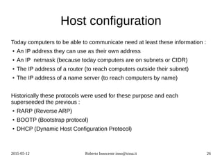 2015-05-12 Roberto Innocente inno@sissa.it 26
Host configuration
Today computers to be able to communicate need at least these information :
● An IP address they can use as their own address
● An IP netmask (because today computers are on subnets or CIDR)
● The IP address of a router (to reach computers outside their subnet)
● The IP address of a name server (to reach computers by name)
Historically these protocols were used for these purpose and each
superseeded the previous :
● RARP (Reverse ARP)
● BOOTP (Bootstrap protocol)
● DHCP (Dynamic Host Configuration Protocol)
 