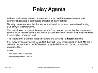 2015-05-12 Roberto Innocente inno@sissa.it 28
Relay Agents
● With the evolution of networks it was clear it is an overkill to keep some services
(therefore hosts and ip-addresses) available on every subnet
● Not only : in many cases the discover of such services required to use broadcasting
(not funny in large networks)
● Therefore it was introduced the concept of a Relay Agent : something that doesnt need
to have an ip address but that can collect packets for some services and dispatch them
to servers he knows and back.
● This mechanism is usually called on routers and switches ip helper address
● E.g. every broadcast packet for port 67 (bootps), is not broadcasted on the LAN, but is
delivered as a unicast to a DHCP server, that the NAS knows . Other ports can be
dispatched too.
● Cisco :
– Ip helper-address address
– Ip forward protocol udp 67
 