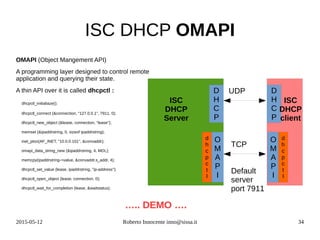 2015-05-12 Roberto Innocente inno@sissa.it 34
ISC DHCP OMAPI
OMAPI (Object Mangement API)
A programming layer designed to control remote
application and querying their state.
A thin API over it is called dhcpctl :
dhcpctl_initialiaze();
dhcpctl_connect (&connection, "127.0.0.1", 7911, 0);
dhcpctl_new_object (&lease, connection, "lease");
memset (&ipaddrstring, 0, sizeof ipaddrstring);
inet_pton(AF_INET, "10.0.0.101", &convaddr);
omapi_data_string_new (&ipaddrstring, 4, MDL);
memcpy(ipaddrstring->value, &convaddr.s_addr, 4);
dhcpctl_set_value (lease, ipaddrstring, "ip-address");
dhcpctl_open_object (lease, connection, 0);
dhcpctl_wait_for_completion (lease, &waitstatus);
D
H
C
P
O
M
A
P
I
d
h
c
p
c
t
l
ISC
DHCP
Server
UDP
TCP
Default
server
port 7911
….. DEMO ….
D
H
C
P
O
M
A
P
I
d
h
c
p
c
t
l
ISC
DHCP
client
 