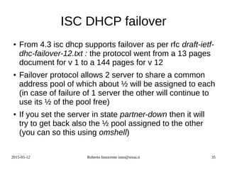 2015-05-12 Roberto Innocente inno@sissa.it 35
ISC DHCP failover
● From 4.3 isc dhcp supports failover as per rfc draft-ietf-
dhc-failover-12.txt : the protocol went from a 13 pages
document for v 1 to a 144 pages for v 12
● Failover protocol allows 2 server to share a common
address pool of which about ½ will be assigned to each
(in case of failure of 1 server the other will continue to
use its ½ of the pool free)
● If you set the server in state partner-down then it will
try to get back also the ½ pool assigned to the other
(you can so this using omshell)
 