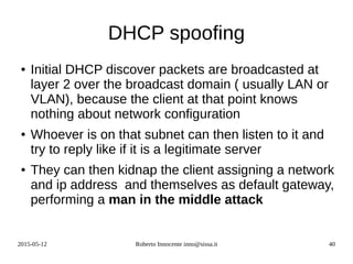 2015-05-12 Roberto Innocente inno@sissa.it 40
DHCP spoofing
● Initial DHCP discover packets are broadcasted at
layer 2 over the broadcast domain ( usually LAN or
VLAN), because the client at that point knows
nothing about network configuration
● Whoever is on that subnet can then listen to it and
try to reply like if it is a legitimate server
● They can then kidnap the client assigning a network
and ip address and themselves as default gateway,
performing a man in the middle attack
 
