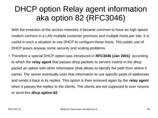 2015-05-12 Roberto Innocente inno@sissa.it 42
DHCP option Relay agent information
aka option 82 (RFC3046)
With the evolution of the access networks it became common to have an high speed
modem connect in a LAN multiple customer premises and multiple hosts per site. It is
useful in such a situation to use DHCP to configure these hosts. This public use of
DHCP poses anyway some security and scaling problems.
●
Therefore a special DHCP option was introduced in RFC3046 (Jan 2001) according
to which the relay agent that passes dhcp packets to servers inserts in the dhcp
packet an option with other information (that allows to identify the path from where it
came). The server eventually uses that information to use specific pools of addresses
and sends it back in its replies. This option is then removed again by the relay agent
when it passes the replies to the clients. The clients are not supposed to ever receive
or send this dhcp option 82.
 