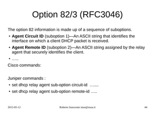 2015-05-12 Roberto Innocente inno@sissa.it 44
Option 82/3 (RFC3046)
The option 82 information is made up of a sequence of suboptions.
● Agent Circuit ID (suboption 1)—An ASCII string that identifies the
interface on which a client DHCP packet is received.
● Agent Remote ID (suboption 2)—An ASCII string assigned by the relay
agent that securely identifies the client.
● …..
Cisco commands:
Juniper commands :
● set dhcp relay agent sub-option circuit-id …....
● set dhcp relay agent sub-option remote-id …..
 