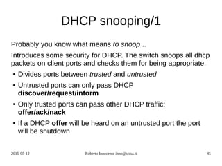 2015-05-12 Roberto Innocente inno@sissa.it 45
DHCP snooping/1
Probably you know what means to snoop ..
Introduces some security for DHCP. The switch snoops all dhcp
packets on client ports and checks them for being appropriate.
● Divides ports between trusted and untrusted
● Untrusted ports can only pass DHCP
discover/request/inform
● Only trusted ports can pass other DHCP traffic:
offer/ack/nack
● If a DHCP offer will be heard on an untrusted port the port
will be shutdown
 