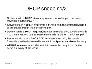 2015-05-12 Roberto Innocente inno@sissa.it 46
DHCP snooping/2
● Device sends a DHCP discover, from an untrusted port, the switch
forwards it to the server
● Servers sends a DHCP offer from a trusted port, the switch forwards it
to the device trough the connecting port
● Device sends a DHCP request, from an untrusted port, switch forwards
it to the server and puts a reservation inside its db for the ip/mac pair
● Server sends back a DHCP ACK from a trusted port, the switch
forwards it to the device and inserts it in its ip/mac database the entry
● A DHCP release causes the switch to delete the entry in its db, the
same an expiry of the lease
 