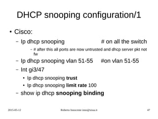 2015-05-12 Roberto Innocente inno@sissa.it 47
DHCP snooping configuration/1
● Cisco:
– Ip dhcp snooping # on all the switch
– # after this all ports are now untrusted and dhcp server pkt not
fw
– Ip dhcp snooping vlan 51-55 #on vlan 51-55
– Int gi3/47
● Ip dhcp snooping trust
● Ip dhcp snooping limit rate 100
– show ip dhcp snooping binding
 