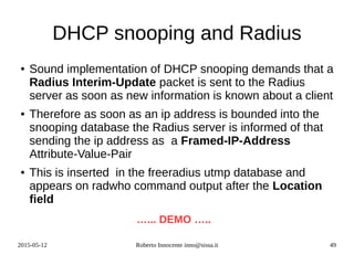 2015-05-12 Roberto Innocente inno@sissa.it 49
DHCP snooping and Radius
● Sound implementation of DHCP snooping demands that a
Radius Interim-Update packet is sent to the Radius
server as soon as new information is known about a client
● Therefore as soon as an ip address is bounded into the
snooping database the Radius server is informed of that
sending the ip address as a Framed-IP-Address
Attribute-Value-Pair
● This is inserted in the freeradius utmp database and
appears on radwho command output after the Location
field
…... DEMO …..
 