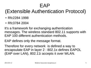 2015-05-12 Roberto Innocente inno@sissa.it 5
EAP
(Extensible Authentication Protocol)
● Rfc2284 1998
● Rfc3784 2004
It's a framework for exchanging authentication
messages. The wireless standard 802.11 supports with
EAP 100 different authentication methods.
EAP defines only the message format.
Therefore for every network is defined a way to
encapsulate EAP in layer 2 : 802.1x defines EAPOL
(EAP over LAN), 802.11i accepts it over WLAN.
 