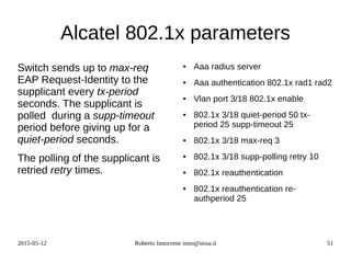 2015-05-12 Roberto Innocente inno@sissa.it 51
Alcatel 802.1x parameters
Switch sends up to max-req
EAP Request-Identity to the
supplicant every tx-period
seconds. The supplicant is
polled during a supp-timeout
period before giving up for a
quiet-period seconds.
The polling of the supplicant is
retried retry times.
● Aaa radius server
● Aaa authentication 802.1x rad1 rad2
● Vlan port 3/18 802.1x enable
● 802.1x 3/18 quiet-period 50 tx-
period 25 supp-timeout 25
● 802.1x 3/18 max-req 3
● 802.1x 3/18 supp-polling retry 10
● 802.1x reauthentication
● 802.1x reauthentication re-
authperiod 25
 