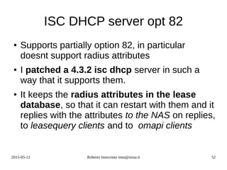 2015-05-12 Roberto Innocente inno@sissa.it 52
ISC DHCP server opt 82
● Supports partially option 82, in particular
doesnt support radius attributes
● I patched a 4.3.2 isc dhcp server in such a
way that it supports them.
● It keeps the radius attributes in the lease
database, so that it can restart with them and it
replies with the attributes to the NAS on replies,
to leasequery clients and to omapi clients
 