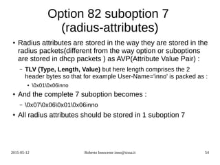 2015-05-12 Roberto Innocente inno@sissa.it 54
Option 82 suboption 7
(radius-attributes)
● Radius attributes are stored in the way they are stored in the
radius packets(different from the way option or suboptions
are stored in dhcp packets ) as AVP(Attribute Value Pair) :
– TLV (Type, Length, Value) but here length comprises the 2
header bytes so that for example User-Name='inno' is packed as :
● 0x010x06inno
● And the complete 7 suboption becomes :
– 0x070x060x010x06inno
● All radius attributes should be stored in 1 suboption 7
 