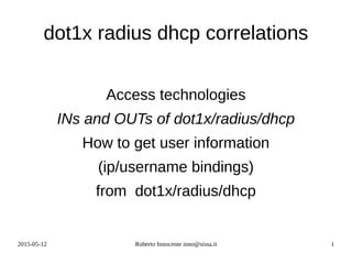 2015-05-12 Roberto Innocente inno@sissa.it 1
dot1x radius dhcp correlations
Access technologies
INs and OUTs of dot1x/radius/dhcp
How to get user information
(ip/username bindings)
from dot1x/radius/dhcp
 