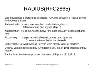 2015-05-12 Roberto Innocente inno@sissa.it 10
RADIUS(RFC2865)
Was devised as a protocol to exchange AAA info between a Radius server
and Access Servers :
Authentication : check user supplied credentials against a
table/database (file, mysql, ldap, ..)
Authorization : tells the Access Server the user can/can't access net and
how
Accounting : keeps records of net resources used by users
(connection times, bytes transferred)
In the '90 the Network Access Servers were mostly racks of modems.
Original version developed by Livingstone Ent. Inc. in 1991 then bought by
Alcatel.
Radius is a client/server protocol that uses UDP ports 1812,1813.
 