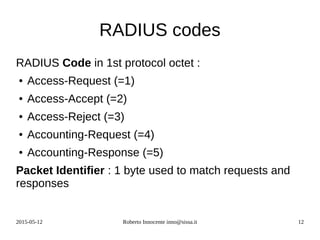 2015-05-12 Roberto Innocente inno@sissa.it 12
RADIUS codes
RADIUS Code in 1st protocol octet :
● Access-Request (=1)
● Access-Accept (=2)
● Access-Reject (=3)
● Accounting-Request (=4)
● Accounting-Response (=5)
Packet Identifier : 1 byte used to match requests and
responses
 