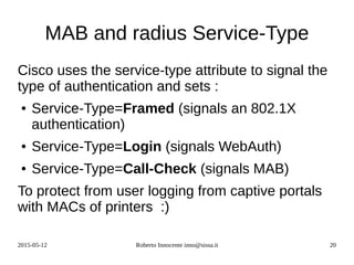 2015-05-12 Roberto Innocente inno@sissa.it 20
MAB and radius Service-Type
Cisco uses the service-type attribute to signal the
type of authentication and sets :
● Service-Type=Framed (signals an 802.1X
authentication)
● Service-Type=Login (signals WebAuth)
● Service-Type=Call-Check (signals MAB)
To protect from user logging from captive portals
with MACs of printers :)
 