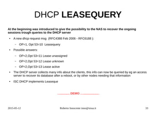 2015-05-12 Roberto Innocente inno@sissa.it 33
DHCP LEASEQUERY
At the beginning was introduced to give the possibility to the NAS to recover the ongoing
sessions trough queries to the DHCP server
● A new dhcp request msg (RFC4388 Feb 2006 - RFC6188 ):
– OP=1, Opt 53=10 Leasequery
● Possible answers:
– OP=2,Opt 53=11 Lease unassigned
– OP=2,Opt 53=12 Lease unknown
– OP=2,Opt 53=13 Lease active
● The DHCP server collects many info about the clients, this info can now be queried by eg an access
server to recover its database after a reboot, or by other nodes needing that information
● ISC DHCP implements Leaseque
…........... DEMO …...................
 