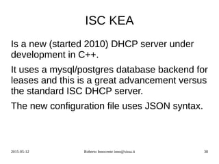 2015-05-12 Roberto Innocente inno@sissa.it 38
ISC KEA
Is a new (started 2010) DHCP server under
development in C++.
It uses a mysql/postgres database backend for
leases and this is a great advancement versus
the standard ISC DHCP server.
The new configuration file uses JSON syntax.
 