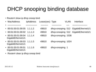 2015-05-12 Roberto Innocente inno@sissa.it 48
DHCP snooping binding database
● Router# show ip dhcp snoop bind
●
MacAddress IpAddress Lease(sec) Type VLAN Interface
● ------------------ --------------- ---------- ------------- ---- --------------------
●
00:01:00:01:00:05 1.1.1.2 49810 dhcp-snooping 512 GigabitEthernet1/1
● 00:01:00:01:00:02 1.1.1.3 49810 dhcp-snooping 512 GigabitEthernet1/1
●
00:01:00:01:00:04 1.1.1.4 49810 dhcp-snooping 1536
GigabitEthernet1/1
● 00:01:00:01:00:03 1.1.1.5 49810 dhcp-snooping 1024
GigabitEthernet1/1
● 00:01:00:01:00:01 1.1.1.6 49810 dhcp-snooping 1
GigabitEthernet1/1
●
Router# clear ip dhcp snoop bind
 