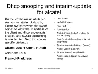 2015-05-12 Roberto Innocente inno@sissa.it 50
Dhcp snooping and interim-update
for alcatel
On the left the radius attributes
sent on an Interim-Update by
alcatel switches when the switch
comes to know the IP address of
the client and dhcp snooping is
enabled and 802.1x accounting
is enabled too. Note the vendor
specific attribute :
Alcatel-Lucent-Client-IP-Addr
versus the usual
Framed-IP-address
– User Name
– NAS-IP-Address
– NAS-Port
– Acct-Session
– Acct-Authentic (to be 1 -radius- for
802.1x users)
– Acct-Terminal-Cause (currently not
supported)
– Alcatel-Lucent-Auth-Group (VlanId)
– Alcatel-Lucent-Slot-Port
– Alcatel-Lucent-Client-IP-Addr
– Alcatel-Lucent-Group-Desc (vlan
name)
 