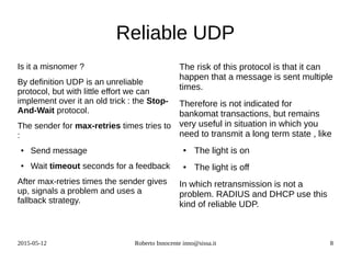 2015-05-12 Roberto Innocente inno@sissa.it 8
Reliable UDP
Is it a misnomer ?
By definition UDP is an unreliable
protocol, but with little effort we can
implement over it an old trick : the Stop-
And-Wait protocol.
The sender for max-retries times tries to
:
● Send message
● Wait timeout seconds for a feedback
After max-retries times the sender gives
up, signals a problem and uses a
fallback strategy.
The risk of this protocol is that it can
happen that a message is sent multiple
times.
Therefore is not indicated for
bankomat transactions, but remains
very useful in situation in which you
need to transmit a long term state , like
● The light is on
● The light is off
In which retransmission is not a
problem. RADIUS and DHCP use this
kind of reliable UDP.
 
