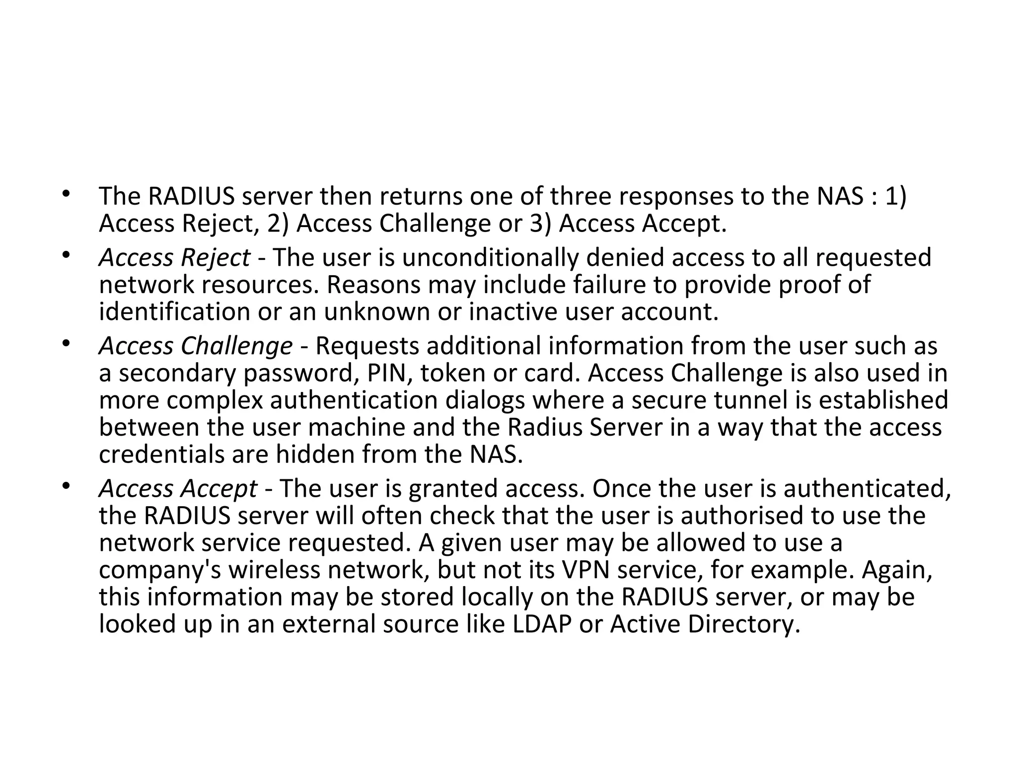 • The RADIUS server then returns one of three responses to the NAS : 1)
Access Reject, 2) Access Challenge or 3) Access Accept.
• Access Reject - The user is unconditionally denied access to all requested
network resources. Reasons may include failure to provide proof of
identification or an unknown or inactive user account.
• Access Challenge - Requests additional information from the user such as
a secondary password, PIN, token or card. Access Challenge is also used in
more complex authentication dialogs where a secure tunnel is established
between the user machine and the Radius Server in a way that the access
credentials are hidden from the NAS.
• Access Accept - The user is granted access. Once the user is authenticated,
the RADIUS server will often check that the user is authorised to use the
network service requested. A given user may be allowed to use a
company's wireless network, but not its VPN service, for example. Again,
this information may be stored locally on the RADIUS server, or may be
looked up in an external source like LDAP or Active Directory.
 