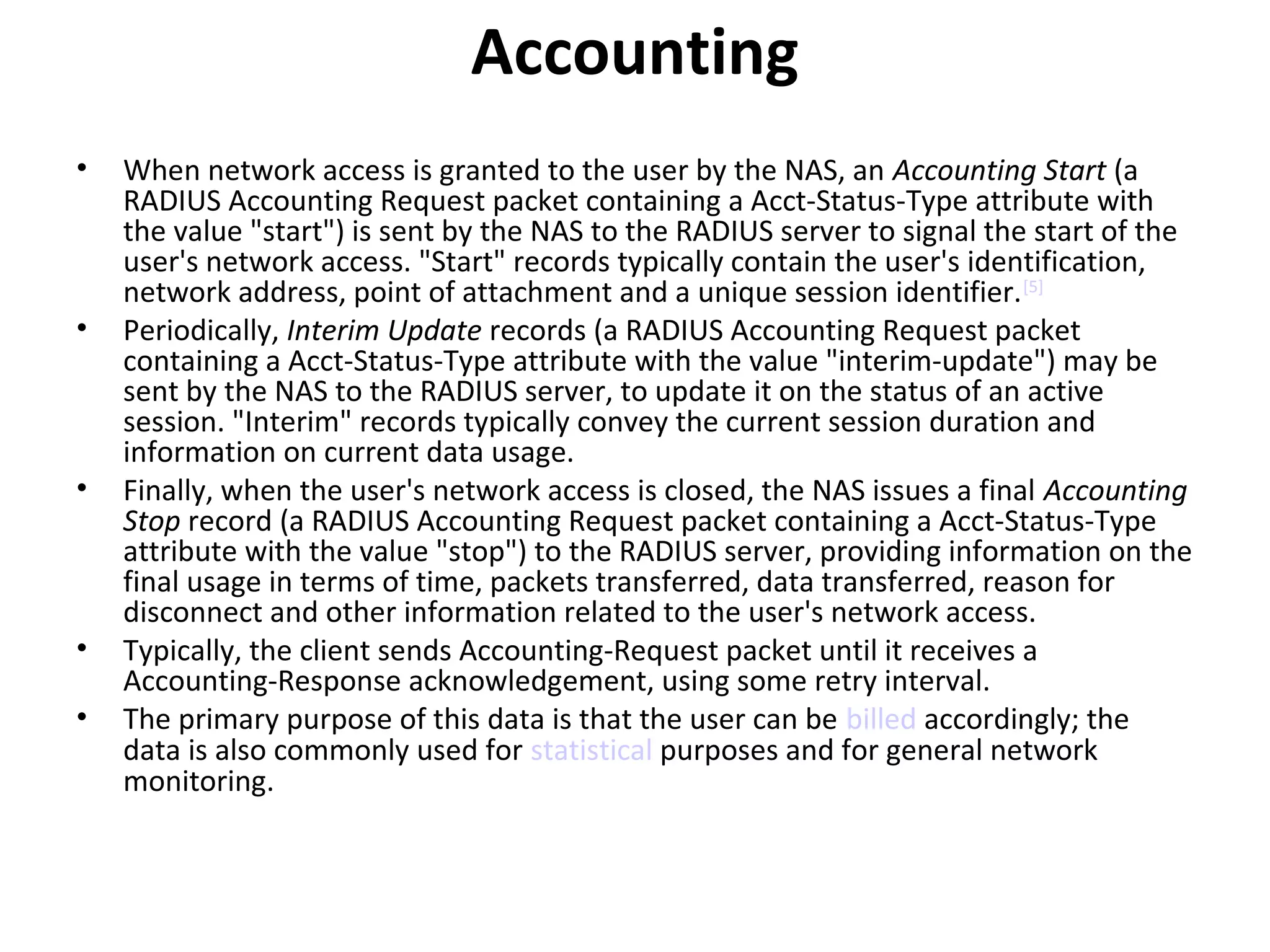 Accounting
• When network access is granted to the user by the NAS, an Accounting Start (a
RADIUS Accounting Request packet containing a Acct-Status-Type attribute with
the value "start") is sent by the NAS to the RADIUS server to signal the start of the
user's network access. "Start" records typically contain the user's identification,
network address, point of attachment and a unique session identifier.[5]
• Periodically, Interim Update records (a RADIUS Accounting Request packet
containing a Acct-Status-Type attribute with the value "interim-update") may be
sent by the NAS to the RADIUS server, to update it on the status of an active
session. "Interim" records typically convey the current session duration and
information on current data usage.
• Finally, when the user's network access is closed, the NAS issues a final Accounting
Stop record (a RADIUS Accounting Request packet containing a Acct-Status-Type
attribute with the value "stop") to the RADIUS server, providing information on the
final usage in terms of time, packets transferred, data transferred, reason for
disconnect and other information related to the user's network access.
• Typically, the client sends Accounting-Request packet until it receives a
Accounting-Response acknowledgement, using some retry interval.
• The primary purpose of this data is that the user can be billed accordingly; the
data is also commonly used for statistical purposes and for general network
monitoring.
 