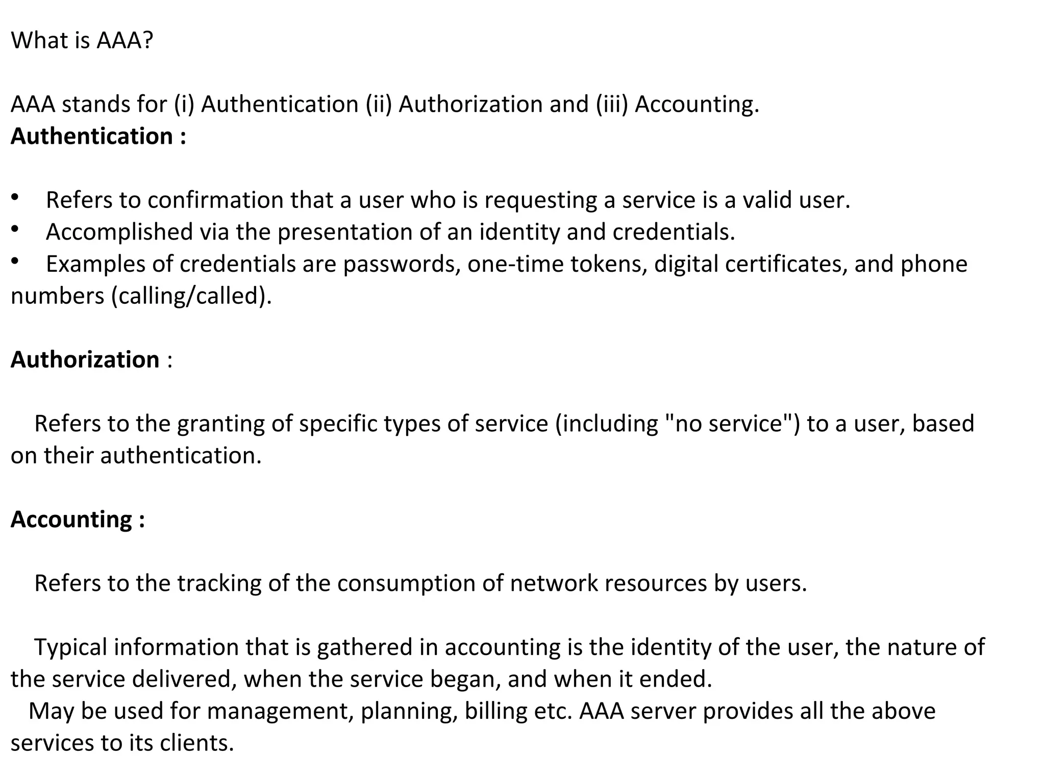 What is AAA?
AAA stands for (i) Authentication (ii) Authorization and (iii) Accounting.
Authentication :

Refers to confirmation that a user who is requesting a service is a valid user.

Accomplished via the presentation of an identity and credentials.

Examples of credentials are passwords, one-time tokens, digital certificates, and phone
numbers (calling/called).
Authorization :
Refers to the granting of specific types of service (including "no service") to a user, based
on their authentication.
Accounting :
Refers to the tracking of the consumption of network resources by users.
Typical information that is gathered in accounting is the identity of the user, the nature of
the service delivered, when the service began, and when it ended.
May be used for management, planning, billing etc. AAA server provides all the above
services to its clients.
 