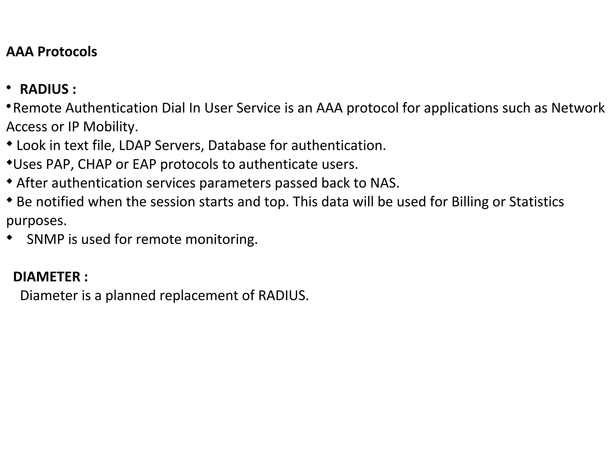 AAA Protocols

RADIUS :

Remote Authentication Dial In User Service is an AAA protocol for applications such as Network
Access or IP Mobility.

Look in text file, LDAP Servers, Database for authentication.

Uses PAP, CHAP or EAP protocols to authenticate users.

After authentication services parameters passed back to NAS.

Be notified when the session starts and top. This data will be used for Billing or Statistics
purposes.

SNMP is used for remote monitoring.
DIAMETER :
Diameter is a planned replacement of RADIUS.
 