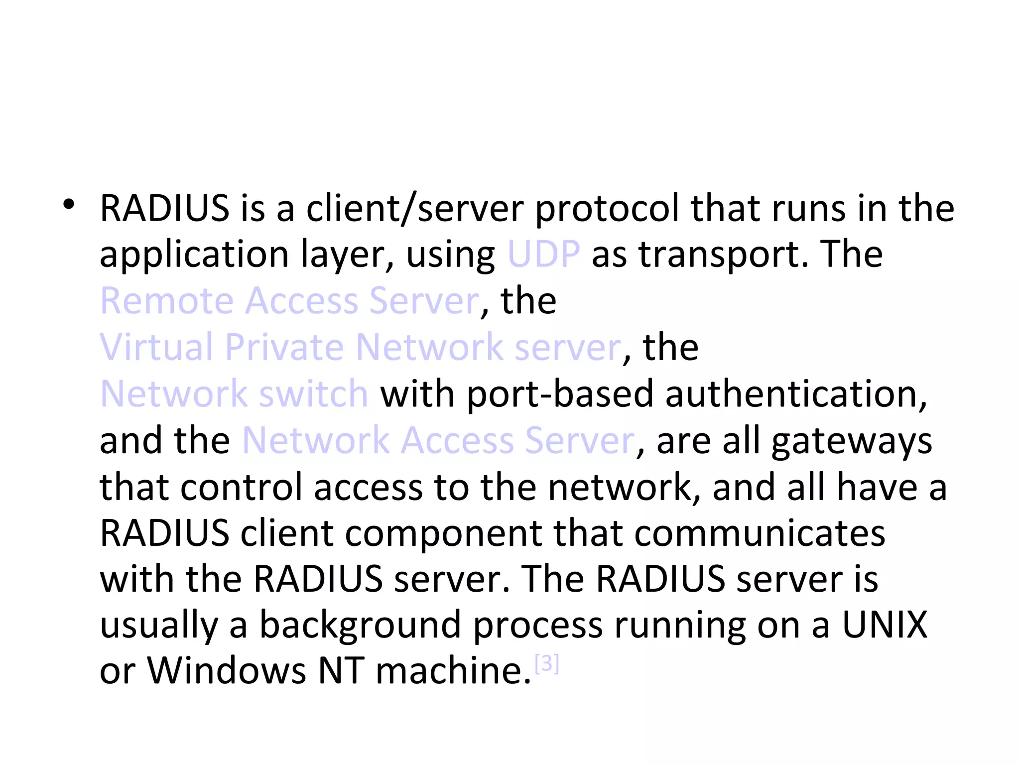• RADIUS is a client/server protocol that runs in the
application layer, using UDP as transport. The
Remote Access Server, the
Virtual Private Network server, the
Network switch with port-based authentication,
and the Network Access Server, are all gateways
that control access to the network, and all have a
RADIUS client component that communicates
with the RADIUS server. The RADIUS server is
usually a background process running on a UNIX
or Windows NT machine.[3]
 