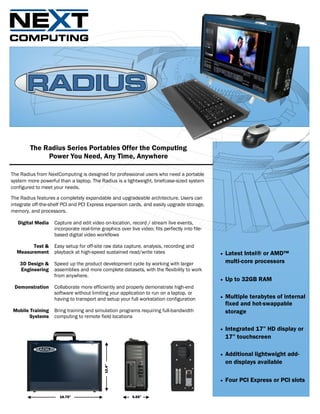 The Radius Series Portables Offer the Computing
             Power You Need, Any Time, Anywhere

The Radius from NextComputing is designed for professional users who need a portable
system more powerful than a laptop. The Radius is a lightweight, briefcase-sized system
configured to meet your needs.

The Radius features a completely expandable and upgradeable architecture. Users can
integrate off-the-shelf PCI and PCI Express expansion cards, and easily upgrade storage,
memory, and processors.

   Digital Media   Capture and edit video on-location, record / stream live events,
                   incorporate real-time graphics over live video; fits perfectly into file-
                   based digital video workflows

        Test &     Easy setup for off-site raw data capture, analysis, recording and
  Measurement      playback at high-speed sustained read/write rates                              Latest Intel® or AMD™
    3D Design &    Speed up the product development cycle by working with larger                   multi-core processors
    Engineering    assemblies and more complete datasets, with the flexibility to work
                   from anywhere.
                                                                                                  Up to 32GB RAM
 Demonstration     Collaborate more efficiently and properly demonstrate high-end
                   software without limiting your application to run on a laptop, or
                   having to transport and setup your full workstation configuration              Multiple terabytes of internal
                                                                                                   fixed and hot-swappable
Mobile Training    Bring training and simulation programs requiring full-bandwidth                 storage
       Systems     computing to remote field locations

                                                                                                  Integrated 17” HD display or
                                                                                                   17” touchscreen

                                                                                                  Additional lightweight add-
                                                                                                   on displays available
                                            12.4”




                                                                                                  Four PCI Express or PCI slots

                      16.75”                             5.55”
 