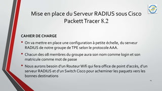 Mise en place du Serveur RADIUS sous Cisco
PackettTracer 8.2
CAHIER DE CHARGE
• On va mettre en place une configuration à petite échelle, du serveur
RADIUS de notre groupe deTPE selon le protocole AAA.
• Chacun des 08 membres du groupe aura son nom comme login et son
matricule comme mot de passe
• Nous aurons besoin d’un RouteurWifi qui fera office de point d’accès, d’un
serveur RADIUS et d’un Switch Cisco pour acheminer les paquets vers les
bonnes destinations
14
 