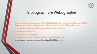 Bibliographie & Webographie
• Cours d’administration réseaux, AWE SAMALNA DENIS, Université de Maroua, ENSPM,
Département d’informatique et des télécommunications, IC3, Novembre 2022
• https://www.perlesystems.fr/supportfiles/aaa-security.shtml
• https://www.ipcisco.com
• https://www.ipwithease.com
• https://www.youtube.com/watch?v=H5_MpoL5PuM&t=30s
• https://www.youtube.com/watch?v=eWypCjoiFbk&t=227s
33
 