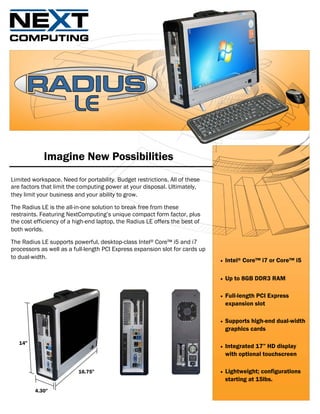 Imagine New Possibilities
Limited workspace. Need for portability. Budget restrictions. All of these
are factors that limit the computing power at your disposal. Ultimately,
they limit your business and your ability to grow.

The Radius LE is the all-in-one solution to break free from these
restraints. Featuring NextComputing’s unique compact form factor, plus
the cost efficiency of a high-end laptop, the Radius LE offers the best of
both worlds.

The Radius LE supports powerful, desktop-class Intel® Core™ i5 and i7
processors as well as a full-length PCI Express expansion slot for cards up
to dual-width.
                                                                              •   Intel® Core™ i7 or Core™ i5

                                                                              •   Up to 8GB DDR3 RAM

                                                                              •   Full-length PCI Express
                                                                                  expansion slot

                                                                              •   Supports high-end dual-width
                                                                                  graphics cards

   14"
                                                                              •   Integrated 17” HD display
                                                                                  with optional touchscreen

                          16.75"                                              •   Lightweight; configurations
                                                                                  starting at 15lbs.
         4.30"
 