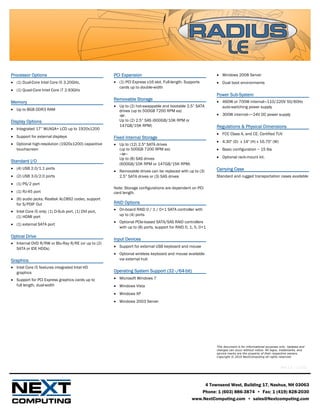Processor Options                                     PCI Expansion                                           • Windows 2008 Server
• (1) Dual-Core Intel Core i5 3.20GHz,                • (1) PCI Express x16 slot. Full-length. Supports       • Dual boot environments
                                                        cards up to double-width
• (1) Quad-Core Intel Core i7 2.93GHz
                                                                                                              Power Sub-System
                                                      Removable Storage
Memory                                                                                                        • 460W or 700W internal—110/220V 50/60Hz
                                                      • Up to (2) hot-swappable and bootable 2.5” SATA          auto-switching power supply
• Up to 8GB DDR3 RAM                                    drives (up to 500GB 7200 RPM ea)
                                                        -or-                                                  • 300W internal—~24V DC power supply
Display Options                                         Up to (2) 2.5” SAS (600GB/10K RPM or
                                                        147GB/15K RPM)                                        Regulations & Physical Dimensions
• Integrated 17” WUXGA+ LCD up to 1920x1200
                                                                                                              • FCC Class A, and CE. Certified TUV
• Support for external displays                       Fixed Internal Storage
                                                                                                              • 4.30" (D) x 14" (H) x 16.75" (W)
• Optional high-resolution (1920x1200) capacitive     • Up to (12) 2.5" SATA drives
  touchscreen                                           (up to 500GB 7200 RPM ea)                             • Basic configuration ~ 15 lbs
                                                        –or–
                                                        Up to (8) SAS drives                                  • Optional rack-mount kit.
Standard I/O
                                                        (600GB/10K RPM or 147GB/15K RPM)
• (4) USB 2.0/1.1 ports                                                                                       Carrying Case
                                                      • Removable drives can be replaced with up to (3)
• (2) USB 3.0/2.0 ports                                 2.5” SATA drives or (3) SAS drives                    Standard and rugged transportation cases available
• (1) PS/2 port
                                                      Note: Storage configurations are dependent on PCI
• (1) RJ-45 port                                      card length.
• (6) audio jacks; Realtek ALC892 codec, support
  for S/PDIF Out                                      RAID Options
• Intel Core i5 only: (1) D-Sub port, (1) DVI port,   • On-board RAID 0 / 1 / 0+1 SATA controller with
  (1) HDMI port                                         up to (4) ports
                                                      • Optional PCIe-based SATA/SAS RAID controllers
• (1) external SATA port
                                                        with up to (8) ports, support for RAID 0, 1, 5, 0+1

Optical Drive
                                                      Input Devices
• Internal DVD R/RW or Blu-Ray R/RE (or up to (2)
                                                      • Support for external USB keyboard and mouse
  SATA or IDE HDDs)
                                                      • Optional wireless keyboard and mouse available
Graphics                                                via external hub
• Intel Core i5 features integrated Intel HD
  graphics                                            Operating System Support (32–/64-bit)
• Support for PCI Express graphics cards up to        • Microsoft Windows 7
  full length, dual-width                             • Windows Vista
                                                      • Windows XP
                                                      • Windows 2003 Server




                                                                                                              This document is for informational purposes only. Updates and
                                                                                                              changes can occur without notice. All logos, trademarks, and
                                                                                                              service marks are the property of their respective owners.
                                                                                                              Copyright © 2010 NextComputing all rights reserved.


                                                                                                                                                          Rev 1.1 – 12/10



                                                                                                       4 Townsend West, Building 17, Nashua, NH 03063
                                                                                                      Phone: 1 (603) 886-3874 • Fax: 1 (419) 828-2030
                                                                                                  www.NextComputing.com • sales@Nextcomputing.com
 