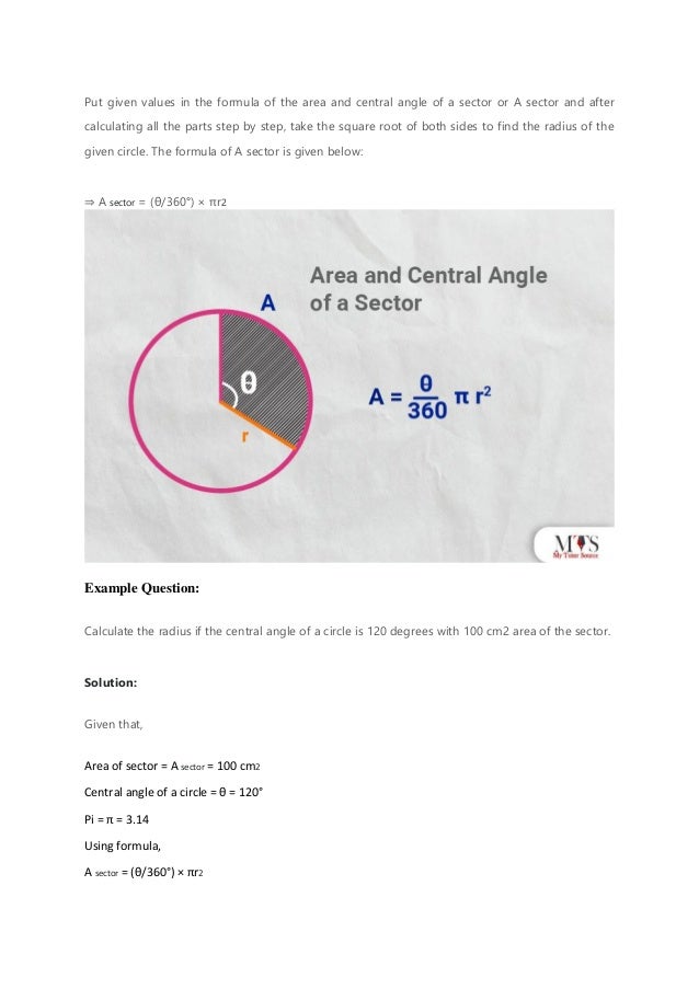 Put given values in the formula of the area and central angle of a sector or A sector and after
calculating all the parts step by step, take the square root of both sides to find the radius of the
given circle. The formula of A sector is given below:
⇒ A sector = (θ/360°) × πr2
Example Question:
Calculate the radius if the central angle of a circle is 120 degrees with 100 cm2 area of the sector.
Solution:
Given that,
Area of sector = A sector = 100 cm2
Central angle of a circle = θ = 120°
Pi = π = 3.14
Using formula,
A sector = (θ/360°) × πr2
 