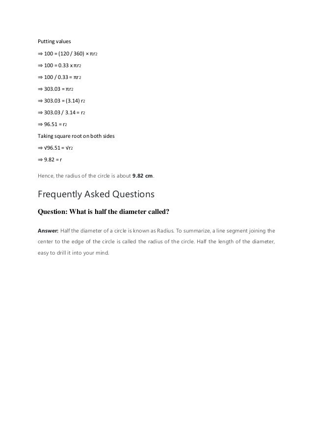 Putting values
⇒ 100 = (120 / 360) × πr2
⇒ 100 = 0.33 x πr2
⇒ 100 / 0.33 = πr2
⇒ 303.03 = πr2
⇒ 303.03 = (3.14) r2
⇒ 303.03 / 3.14 = r2
⇒ 96.51 = r2
Taking square root on both sides
⇒ √96.51 = √r2
⇒ 9.82 = r
Hence, the radius of the circle is about 9.82 cm.
Frequently Asked Questions
Question: What is half the diameter called?
Answer: Half the diameter of a circle is known as Radius. To summarize, a line segment joining the
center to the edge of the circle is called the radius of the circle. Half the length of the diameter,
easy to drill it into your mind.
 