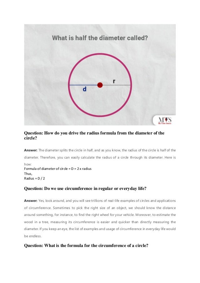 Question: How do you drive the radius formula from the diameter of the
circle?
Answer: The diameter splits the circle in half, and as you know, the radius of the circle is half of the
diameter. Therefore, you can easily calculate the radius of a circle through its diameter. Here is
how:
Formula of diameter of circle = D = 2 x radius
Thus,
Radius = D / 2
Question: Do we use circumference in regular or everyday life?
Answer: Yes, look around, and you will see trillions of real-life examples of circles and applications
of circumference. Sometimes to pick the right size of an object, we should know the distance
around something, for instance, to find the right wheel for your vehicle. Moreover, to estimate the
wood in a tree, measuring its circumference is easier and quicker than directly measuring the
diameter. If you keep an eye, the list of examples and usage of circumference in everyday life would
be endless.
Question: What is the formula for the circumference of a circle?
 