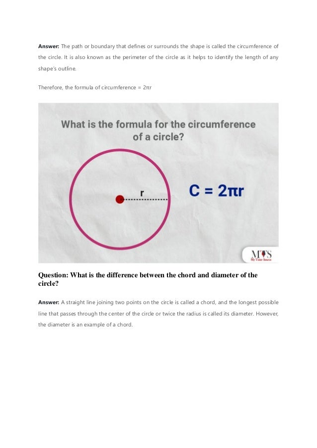 Answer: The path or boundary that defines or surrounds the shape is called the circumference of
the circle. It is also known as the perimeter of the circle as it helps to identify the length of any
shape’s outline.
Therefore, the formula of circumference = 2πr
Question: What is the difference between the chord and diameter of the
circle?
Answer: A straight line joining two points on the circle is called a chord, and the longest possible
line that passes through the center of the circle or twice the radius is called its diameter. However,
the diameter is an example of a chord.
 