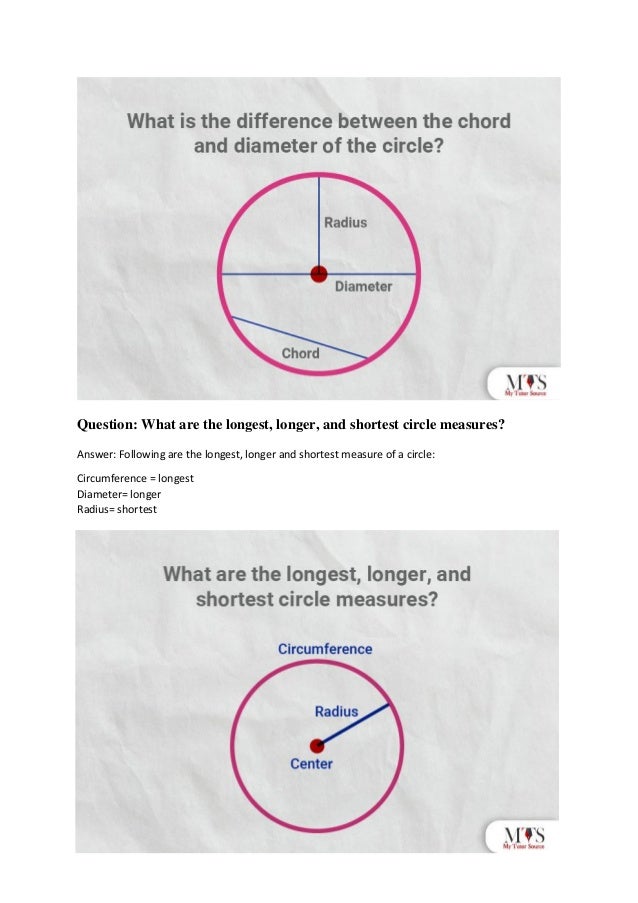 Question: What are the longest, longer, and shortest circle measures?
Answer: Following are the longest, longer and shortest measure of a circle:
Circumference = longest
Diameter= longer
Radius= shortest
 