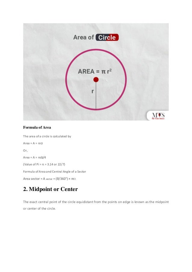 Formula of Area
The area of a circle is calculated by
Area = A = πr2
Or,
Area = A = πd2/4
(Value of Pi = π = 3.14 or 22/7)
Formula of Area and Central Angle of a Sector
Area sector = A sector = (θ/360°) × πr2
2. Midpoint or Center
The exact central point of the circle equidistant from the points on edge is known as the midpoint
or center of the circle.
 