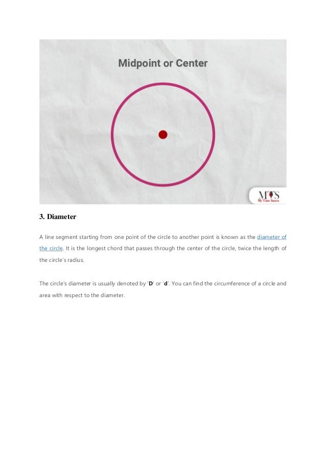 3. Diameter
A line segment starting from one point of the circle to another point is known as the diameter of
the circle. It is the longest chord that passes through the center of the circle, twice the length of
the circle’s radius.
The circle’s diameter is usually denoted by ‘D’ or ‘d’. You can find the circumference of a circle and
area with respect to the diameter.
 