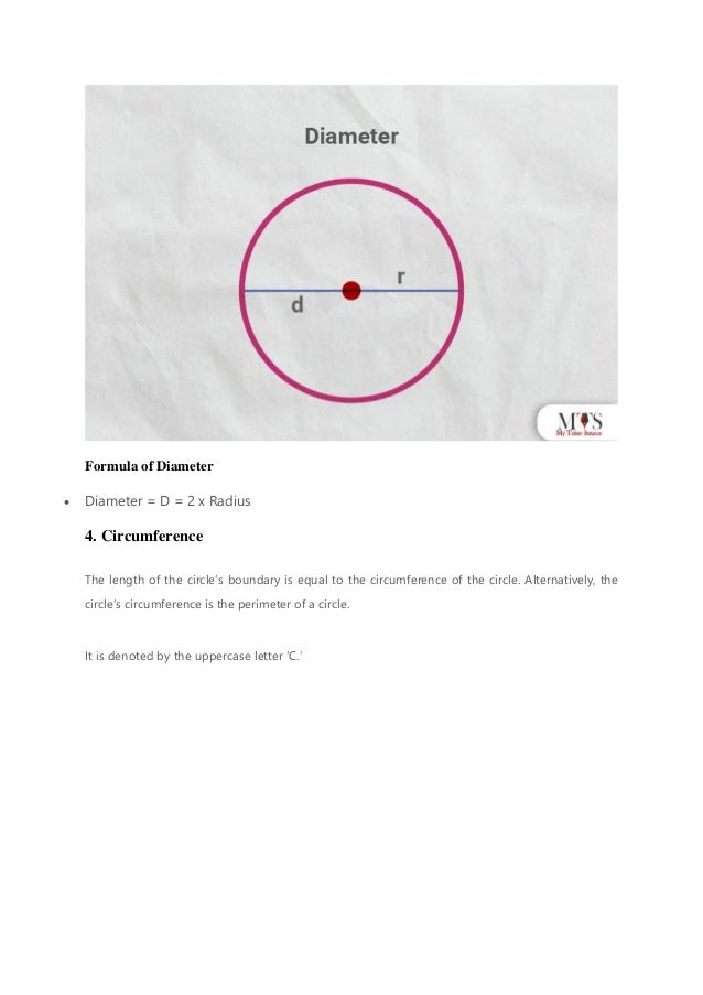 Formula of Diameter
• Diameter = D = 2 x Radius
4. Circumference
The length of the circle’s boundary is equal to the circumference of the circle. Alternatively, the
circle’s circumference is the perimeter of a circle.
It is denoted by the uppercase letter ‘C.’
 