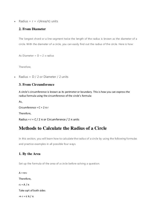 • Radius = r = √(Area/π) units
2. From Diameter
The longest chord or a line segment twice the length of the radius is known as the diameter of a
circle. With the diameter of a circle, you can easily find out the radius of the circle. Here is how:
As Diameter = D = 2 x radius
Therefore,
• Radius = D / 2 or Diameter / 2 units
3. From Circumference
A circle’s circumference is known as its perimeter or boundary. This is how you can express the
radius formula using the circumference of the circle’s formula:
As,
Circumference = C = 2 π r
Therefore,
Radius = r = C / 2 π or Circumference / 2 π units
Methods to Calculate the Radius of a Circle
In this section, you will learn how to calculate the radius of a circle by using the following formulas
and practice examples in all possible four ways.
1. By the Area
Set up the formula of the area of a circle before solving a question.
A = πr2
Therefore,
r2 = A / π
Take sqrt of both sides
⇒ r = √ A / π
 